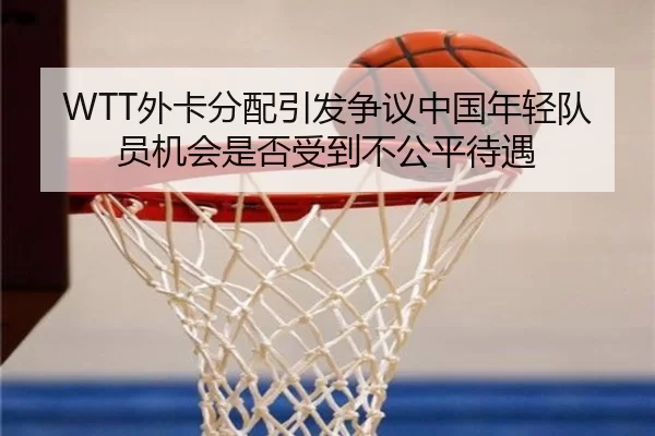 WTT外卡分配引发争议中国年轻队员机会是否受到不公平待遇